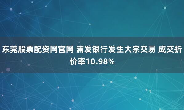 东莞股票配资网官网 浦发银行发生大宗交易 成交折价率10.98%