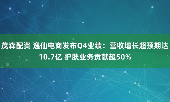茂森配资 逸仙电商发布Q4业绩：营收增长超预期达10.7亿 护肤业务贡献超50%