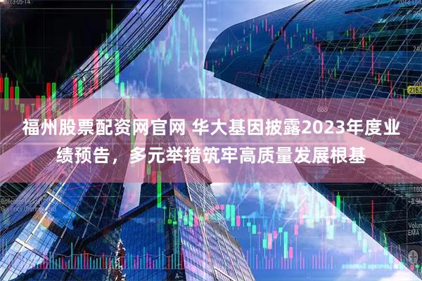 福州股票配资网官网 华大基因披露2023年度业绩预告，多元举措筑牢高质量发展根基