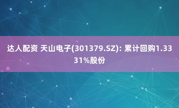 达人配资 天山电子(301379.SZ): 累计回购1.3331%股份
