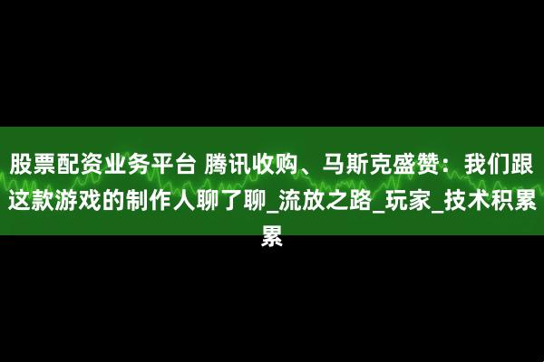 股票配资业务平台 腾讯收购、马斯克盛赞：我们跟这款游戏的制作人聊了聊_流放之路_玩家_技术积累