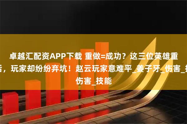 卓越汇配资APP下载 重做=成功？这三位英雄重做后，玩家却纷纷弃坑！赵云玩家意难平_姜子牙_伤害_技能