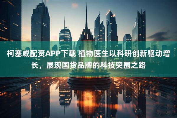 柯塞威配资APP下载 植物医生以科研创新驱动增长，展现国货品牌的科技突围之路