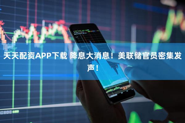 天天配资APP下载 降息大消息！美联储官员密集发声！