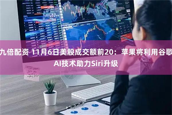 九倍配资 11月6日美股成交额前20：苹果将利用谷歌AI技术助力Siri升级