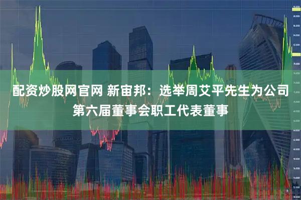 配资炒股网官网 新宙邦：选举周艾平先生为公司第六届董事会职工代表董事