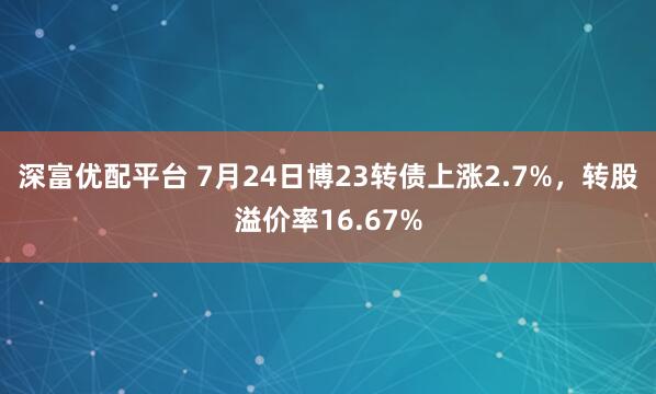 深富优配平台 7月24日博23转债上涨2.7%，转股溢价率16.67%