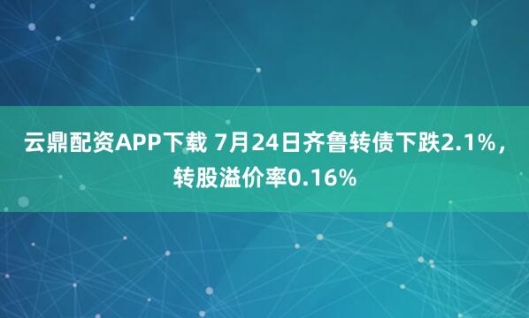 云鼎配资APP下载 7月24日齐鲁转债下跌2.1%，转股溢价率0.16%