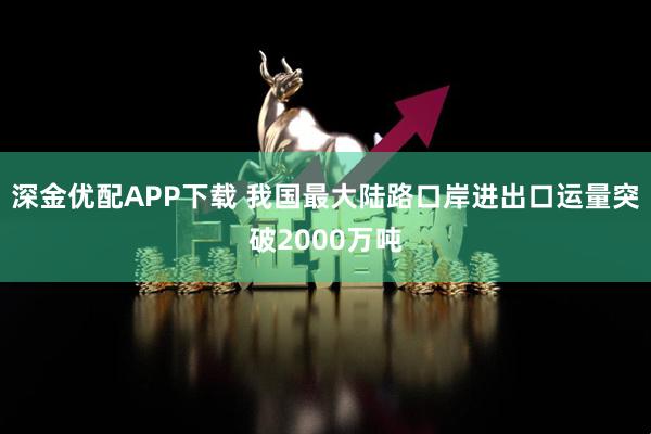 深金优配APP下载 我国最大陆路口岸进出口运量突破2000万吨