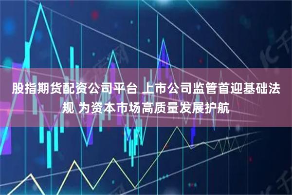 股指期货配资公司平台 上市公司监管首迎基础法规 为资本市场高质量发展护航