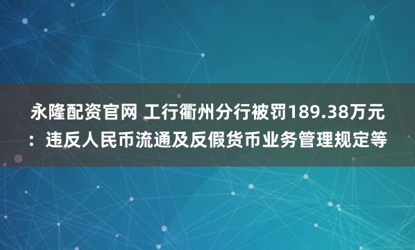 永隆配资官网 工行衢州分行被罚189.38万元:违反人民币流通及反假货币业务管理规定等