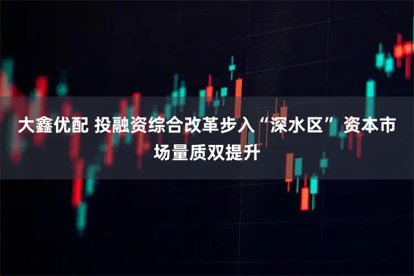 大鑫优配 投融资综合改革步入“深水区” 资本市场量质双提升