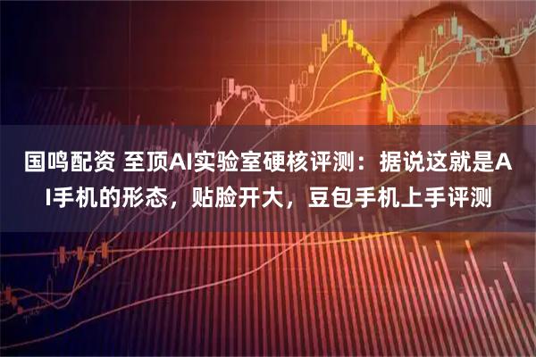 国鸣配资 至顶AI实验室硬核评测：据说这就是AI手机的形态，贴脸开大，豆包手机上手评测