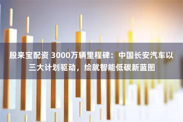 股来宝配资 3000万辆里程碑:中国长安汽车以三大计划驱动,绘就智能低碳新蓝图