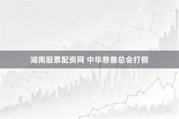 湖南股票配资网 中华慈善总会打假