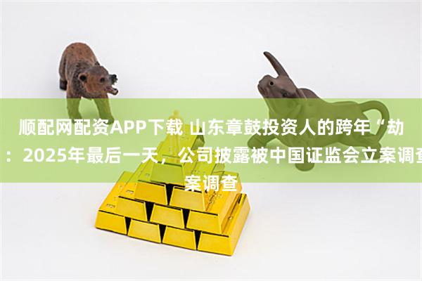 顺配网配资APP下载 山东章鼓投资人的跨年“劫”：2025年最后一天，公司披露被中国证监会立案调查