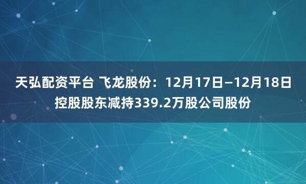天弘配资平台 飞龙股份:12月17日—12月18日控股股东减持339.2万股公司股份