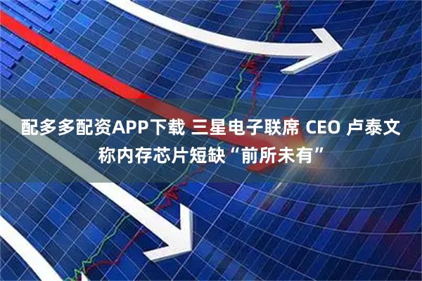 配多多配资APP下载 三星电子联席 CEO 卢泰文称内存芯片短缺“前所未有”