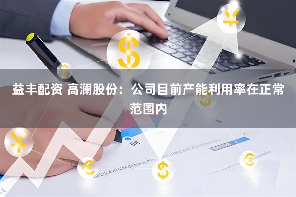 益丰配资 高澜股份：公司目前产能利用率在正常范围内