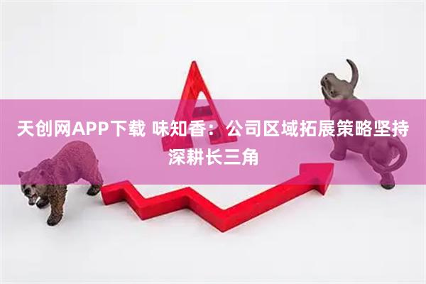 天创网APP下载 味知香：公司区域拓展策略坚持深耕长三角