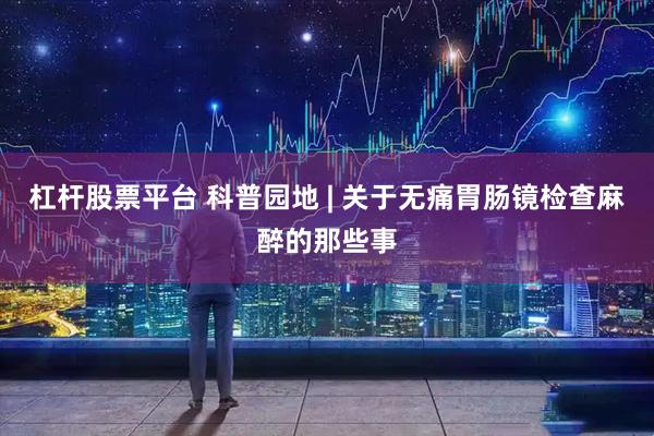 杠杆股票平台 科普园地 | 关于无痛胃肠镜检查麻醉的那些事