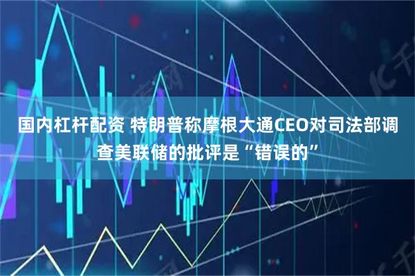 国内杠杆配资 特朗普称摩根大通CEO对司法部调查美联储的批评是“错误的”