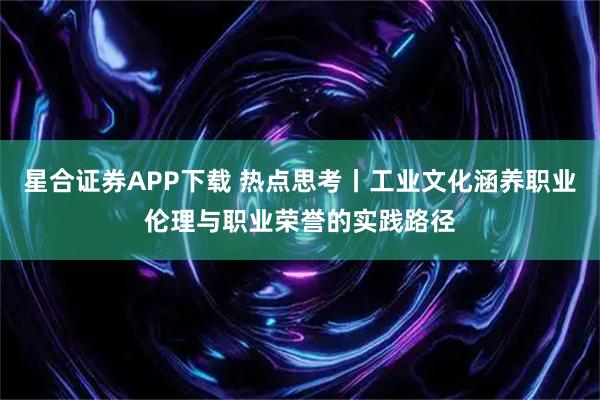 星合证券APP下载 热点思考丨工业文化涵养职业伦理与职业荣誉的实践路径
