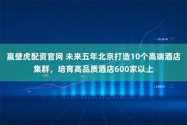 赢壁虎配资官网 未来五年北京打造10个高端酒店集群，培育高品质酒店600家以上