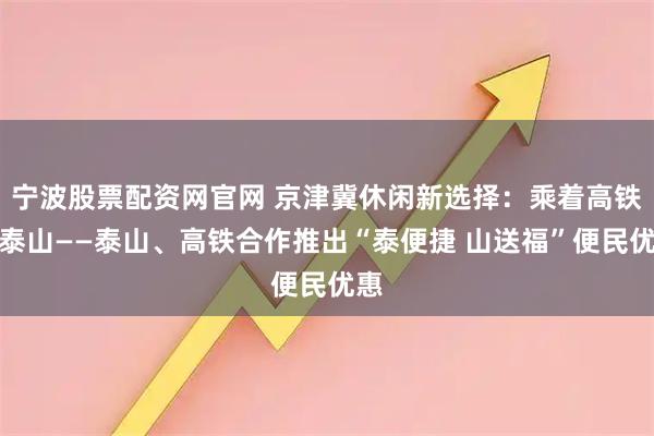 宁波股票配资网官网 京津冀休闲新选择：乘着高铁去泰山——泰山、高铁合作推出“泰便捷 山送福”便民优惠