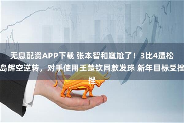 无息配资APP下载 张本智和尴尬了！3比4遭松岛辉空逆转，对手使用王楚钦同款发球 新年目标受挫