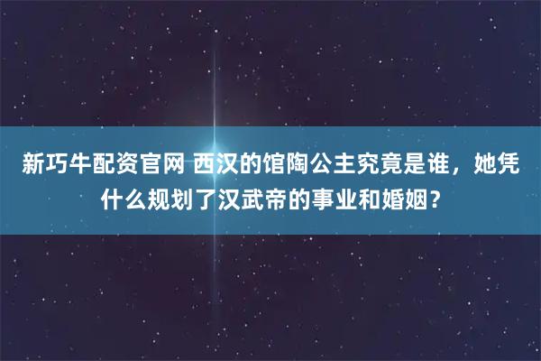 新巧牛配资官网 西汉的馆陶公主究竟是谁，她凭什么规划了汉武帝的事业和婚姻？