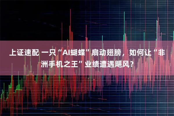 上证速配 一只“AI蝴蝶”扇动翅膀，如何让“非洲手机之王”业绩遭遇飓风？