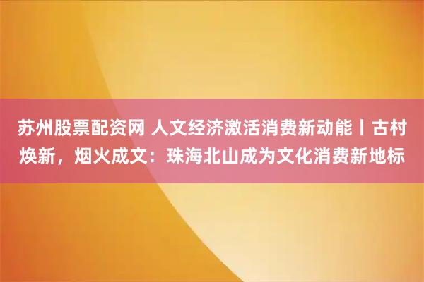 苏州股票配资网 人文经济激活消费新动能丨古村焕新，烟火成文：珠海北山成为文化消费新地标