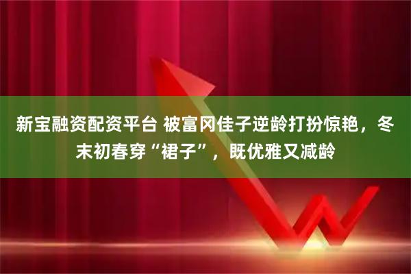 新宝融资配资平台 被富冈佳子逆龄打扮惊艳，冬末初春穿“裙子”，既优雅又减龄
