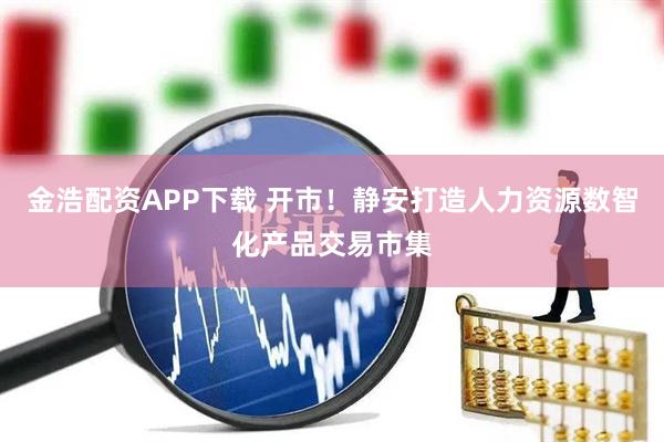 金浩配资APP下载 开市！静安打造人力资源数智化产品交易市集