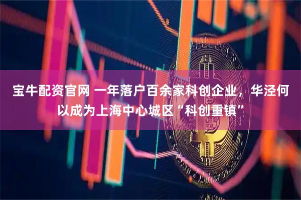 宝牛配资官网 一年落户百余家科创企业，华泾何以成为上海中心城区“科创重镇”