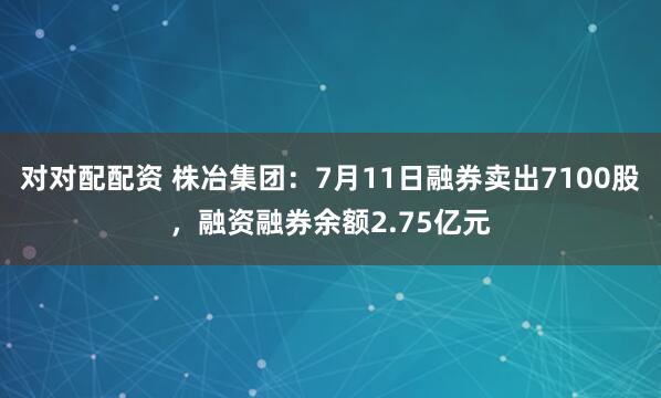 对对配配资 株冶集团：7月11日融券卖出7100股，融资融券余额2.75亿元