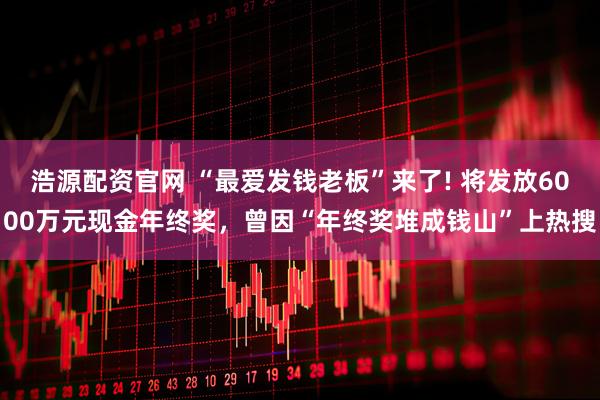 浩源配资官网 “最爱发钱老板”来了! 将发放6000万元现金年终奖，曾因“年终奖堆成钱山”上热搜