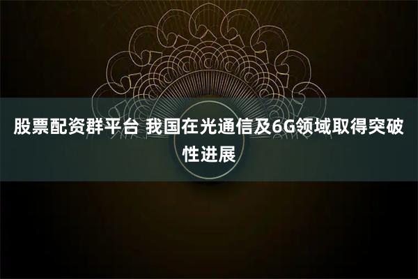 股票配资群平台 我国在光通信及6G领域取得突破性进展