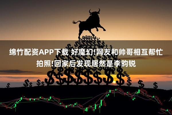 绵竹配资APP下载 好魔幻!网友和帅哥相互帮忙拍照!回家后发现居然是李昀锐
