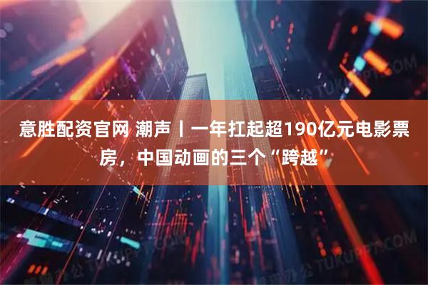 意胜配资官网 潮声丨一年扛起超190亿元电影票房，中国动画的三个“跨越”