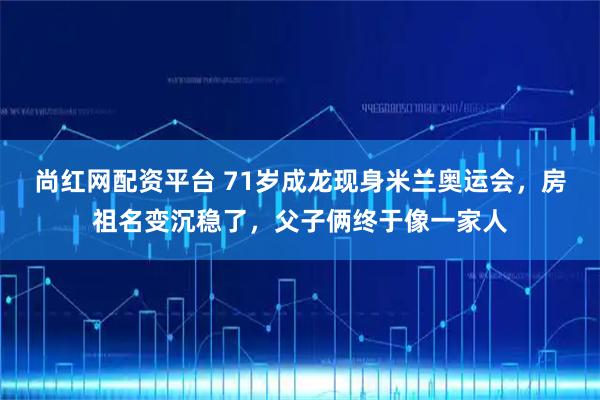 尚红网配资平台 71岁成龙现身米兰奥运会,房祖名变沉稳了,父子俩终于像一家人