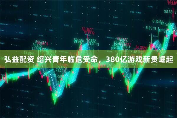 弘益配资 绍兴青年临危受命，380亿游戏新贵崛起
