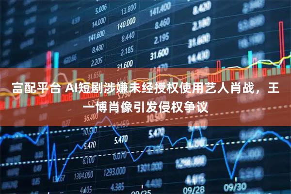 富配平台 AI短剧涉嫌未经授权使用艺人肖战，王一博肖像引发侵权争议